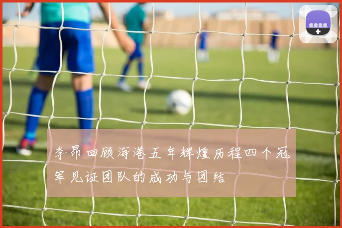 李昂回顾海港五年辉煌历程四个冠军见证团队的成功与团结