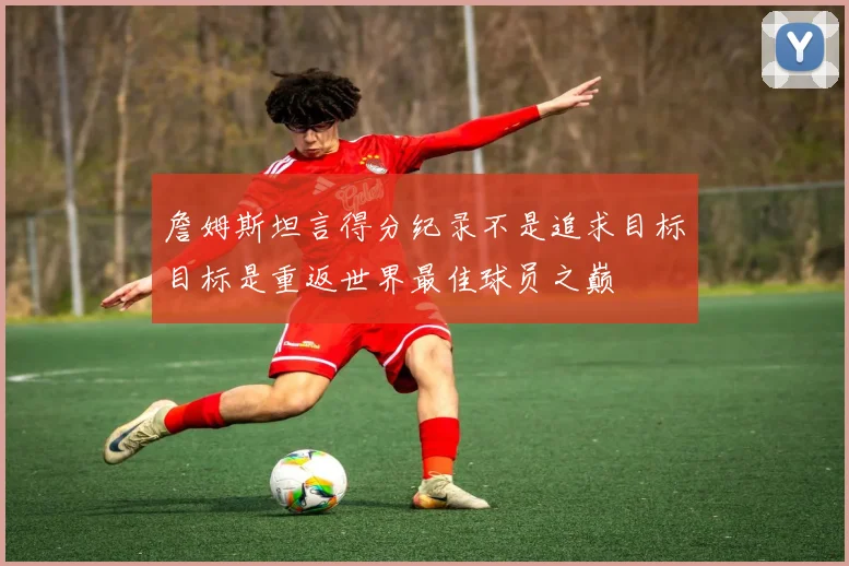 詹姆斯坦言得分纪录不是追求目标目标是重返世界最佳球员之巅