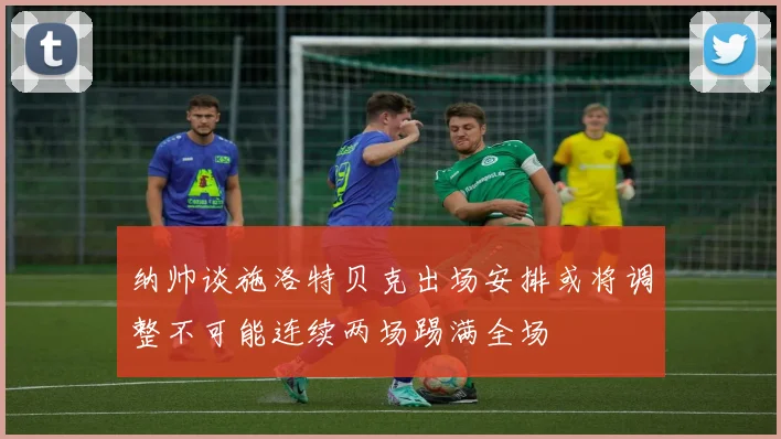 纳帅谈施洛特贝克出场安排或将调整不可能连续两场踢满全场
