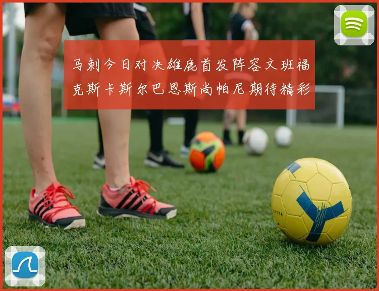 马刺今日对决雄鹿首发阵容文班福克斯卡斯尔巴恩斯尚帕尼期待精彩表现
