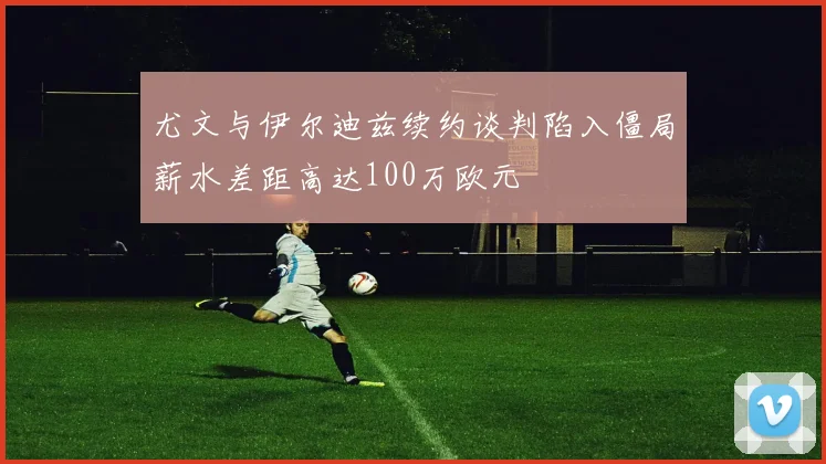 尤文与伊尔迪兹续约谈判陷入僵局薪水差距高达100万欧元