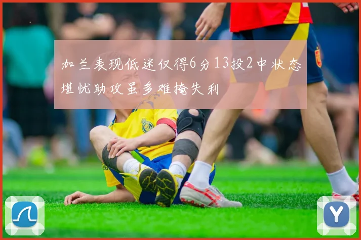 加兰表现低迷仅得6分13投2中状态堪忧助攻虽多难掩失利