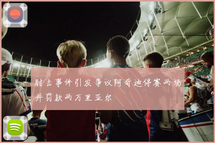 肘击事件引发争议阿奇迪停赛两场并罚款两万里亚尔