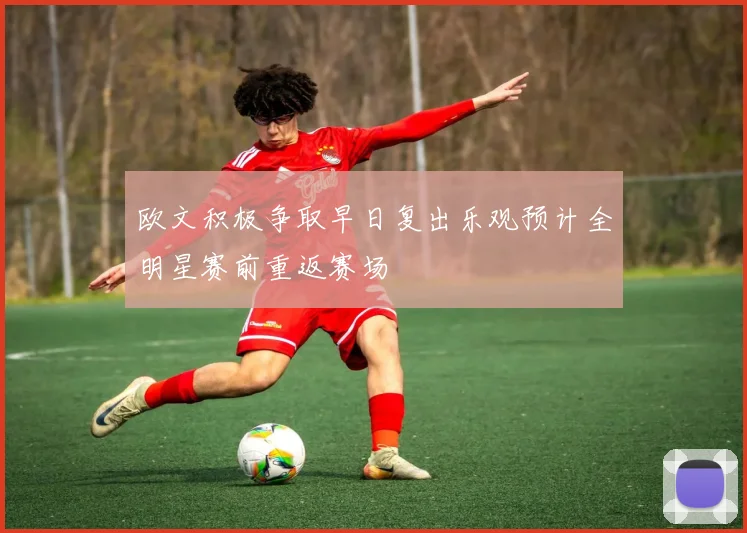 欧文积极争取早日复出乐观预计全明星赛前重返赛场