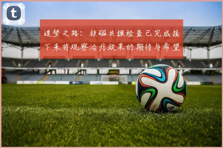 追梦之路：核磁共振检查已完成接下来将观察治疗效果的期待与希望