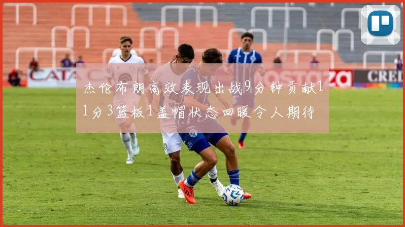 杰伦布朗高效表现出战9分钟贡献11分3篮板1盖帽状态回暖令人期待