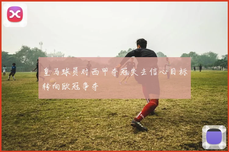 皇马球员对西甲夺冠失去信心目标转向欧冠争夺