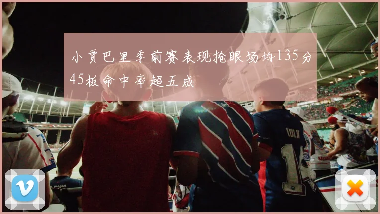 小贾巴里季前赛表现抢眼场均135分45板命中率超五成