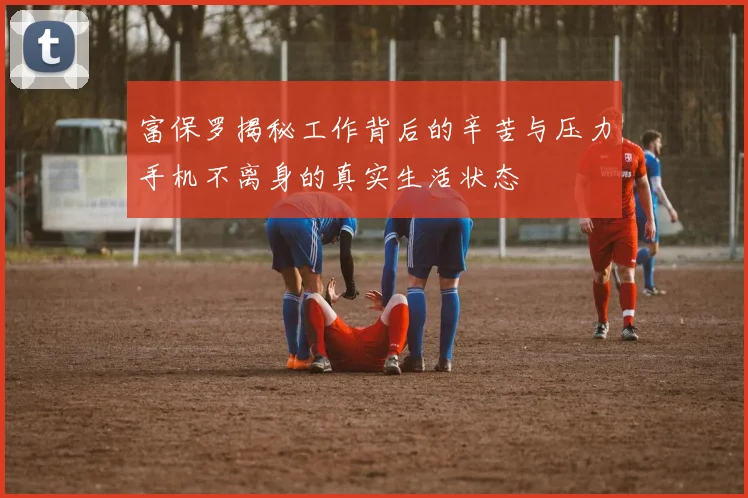 富保罗揭秘工作背后的辛苦与压力手机不离身的真实生活状态