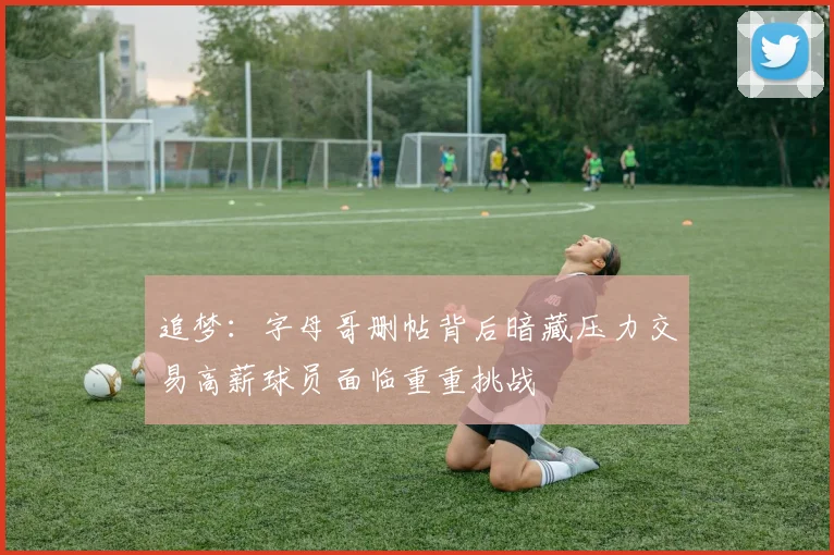 追梦：字母哥删帖背后暗藏压力交易高薪球员面临重重挑战