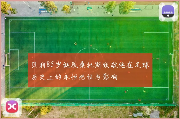 贝利85岁诞辰桑托斯致敬他在足球历史上的永恒地位与影响