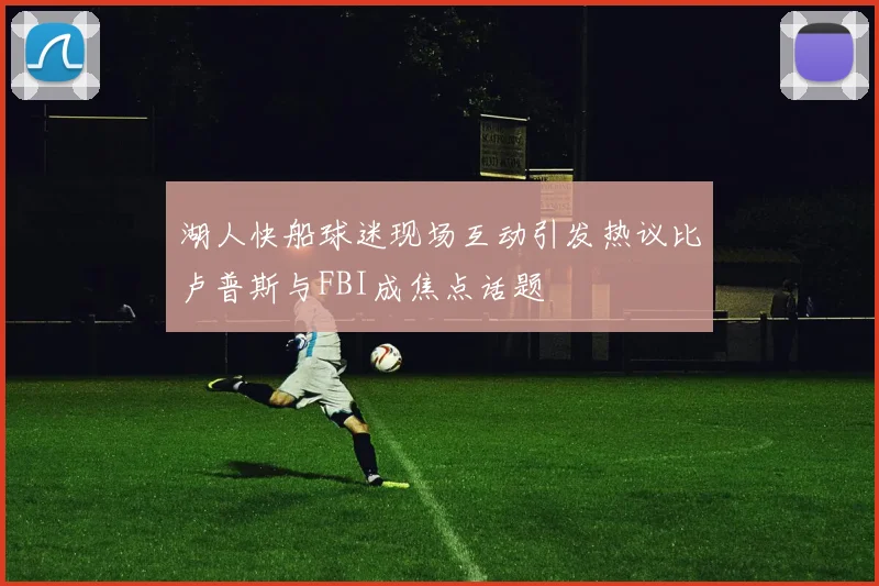 湖人快船球迷现场互动引发热议比卢普斯与FBI成焦点话题