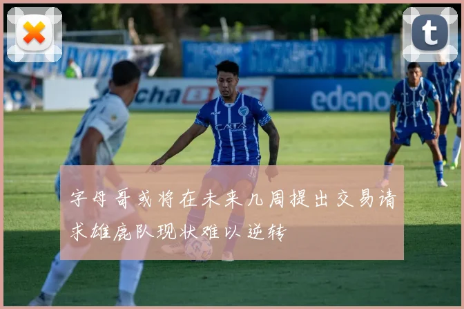 字母哥或将在未来几周提出交易请求雄鹿队现状难以逆转