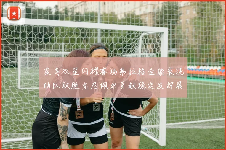 菜鸟双星闪耀赛场弗拉格全能表现助队取胜克尼佩尔贡献稳定发挥展现潜力