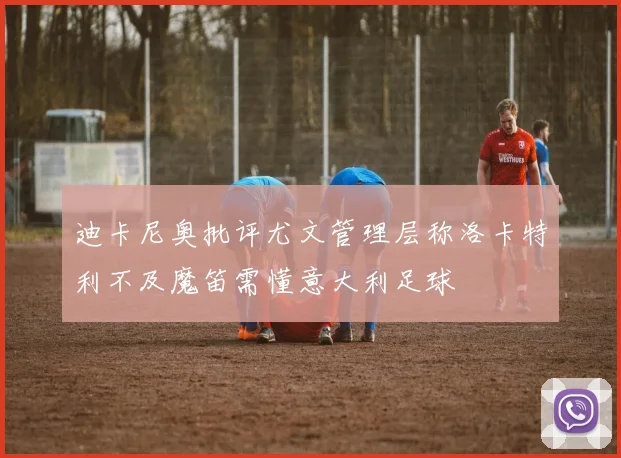 迪卡尼奥批评尤文管理层称洛卡特利不及魔笛需懂意大利足球