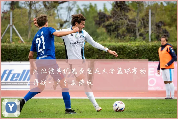利拉德调侃能否重返大学篮球赛场再战一年引发热议
