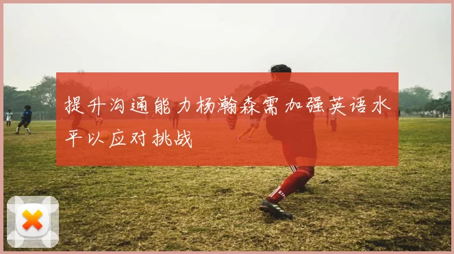 提升沟通能力杨瀚森需加强英语水平以应对挑战