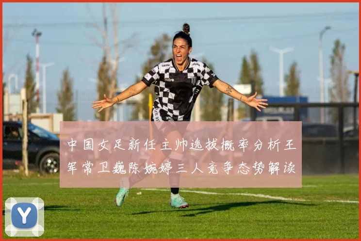 中国女足新任主帅选拔概率分析王军常卫巍陈婉婷三人竞争态势解读
