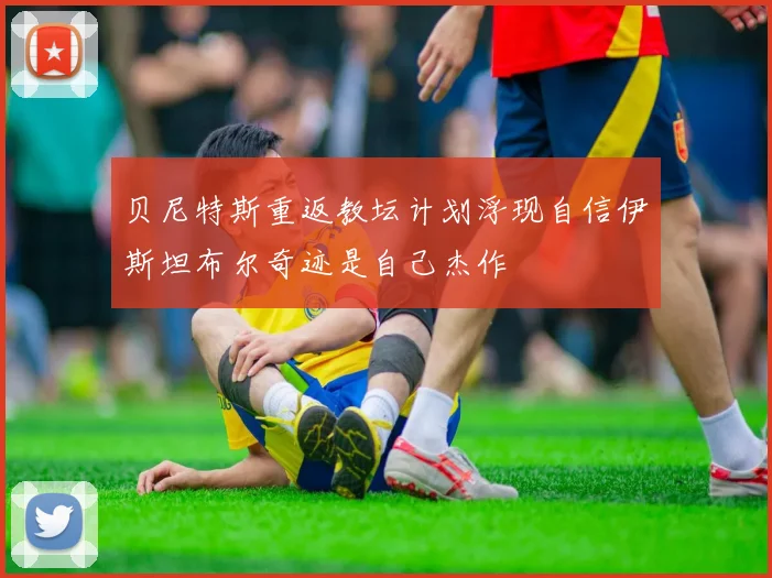 贝尼特斯重返教坛计划浮现自信伊斯坦布尔奇迹是自己杰作