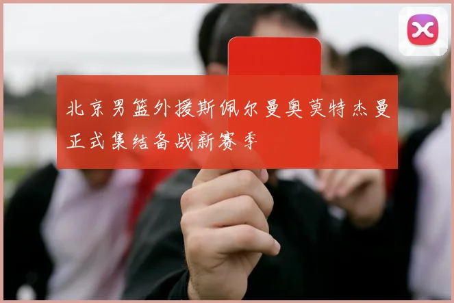 北京男篮外援斯佩尔曼奥莫特杰曼正式集结备战新赛季