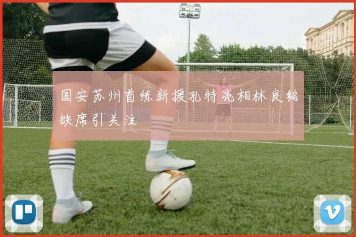 国安苏州首练新援孔特亮相林良铭缺席引关注
