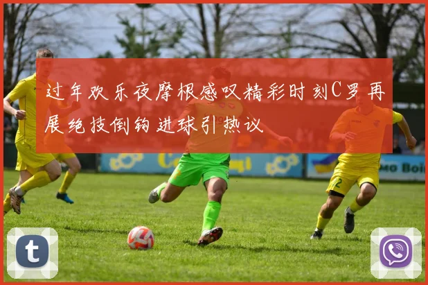 过年欢乐夜摩根感叹精彩时刻C罗再展绝技倒钩进球引热议