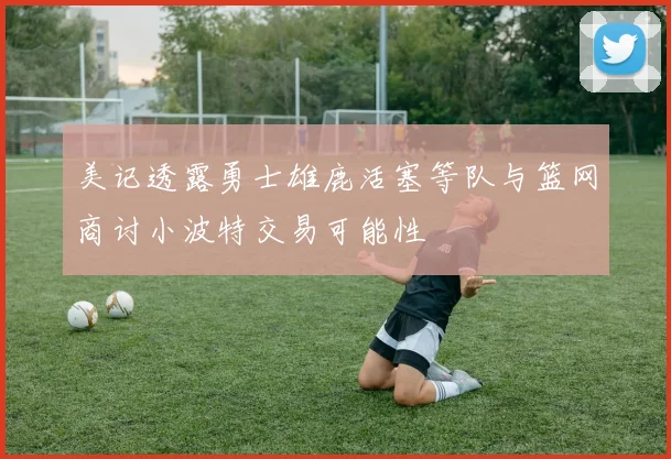 美记透露勇士雄鹿活塞等队与篮网商讨小波特交易可能性