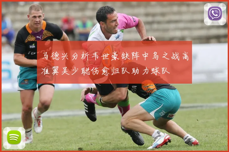 马德兴分析韦世豪缺阵中乌之战高准翼吴少聪伤愈归队助力球队