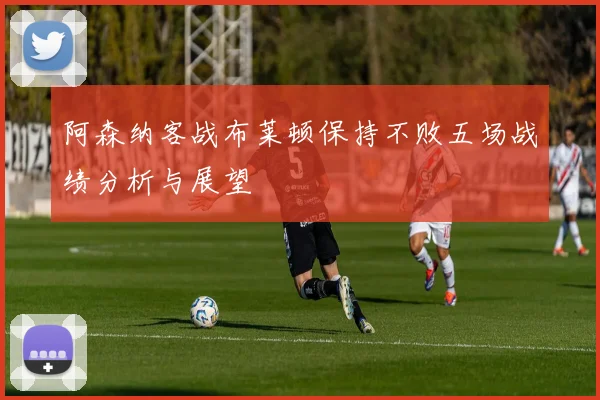 阿森纳客战布莱顿保持不败五场战绩分析与展望