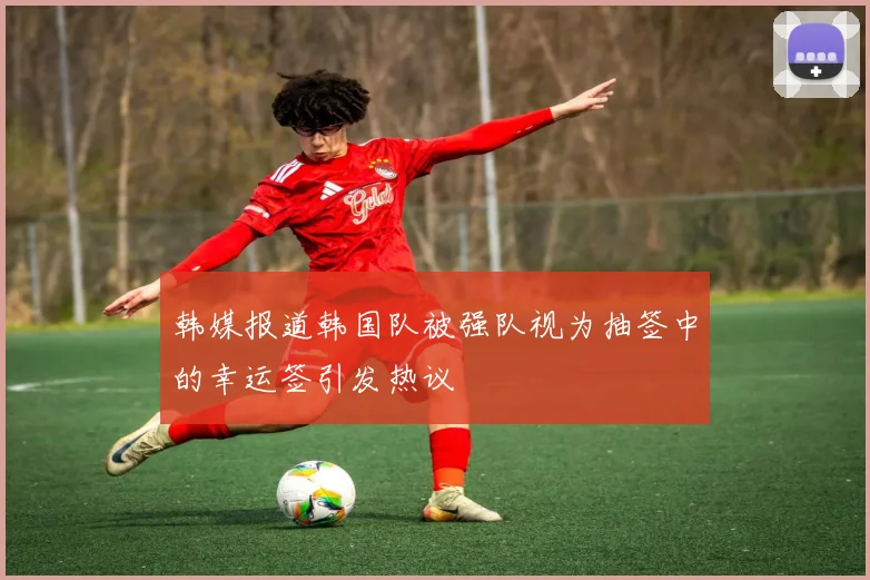 韩媒报道韩国队被强队视为抽签中的幸运签引发热议