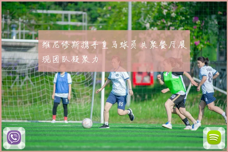 维尼修斯携手皇马球员共聚餐厅展现团队凝聚力