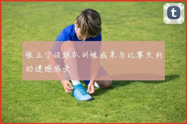 张玉宁谈球队训练成果与比赛失利的遗憾感受