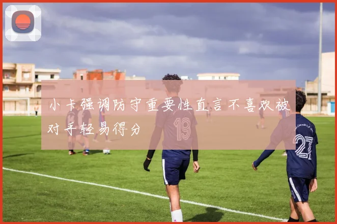 小卡强调防守重要性直言不喜欢被对手轻易得分