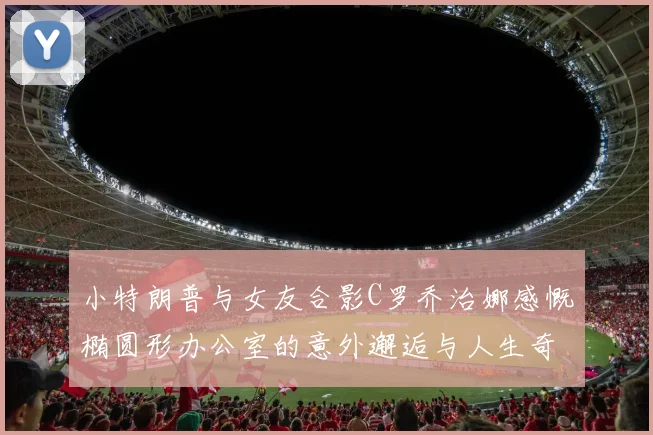 小特朗普与女友合影C罗乔治娜感慨椭圆形办公室的意外邂逅与人生奇遇