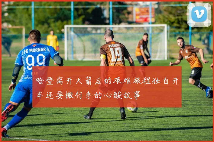 哈登离开火箭后的艰难旅程独自开车还要搬行李的心酸故事