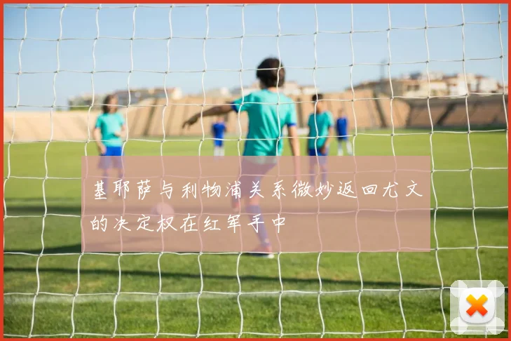 基耶萨与利物浦关系微妙返回尤文的决定权在红军手中