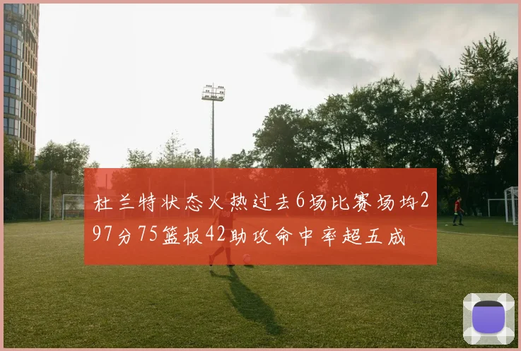 杜兰特状态火热过去6场比赛场均297分75篮板42助攻命中率超五成
