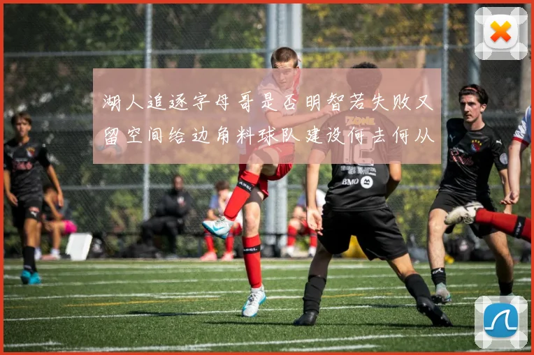 湖人追逐字母哥是否明智若失败又留空间给边角料球队建设何去何从