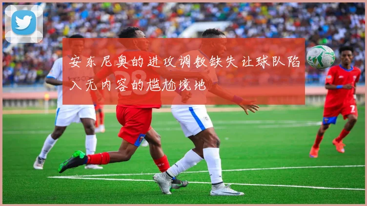安东尼奥的进攻调教缺失让球队陷入无内容的尴尬境地