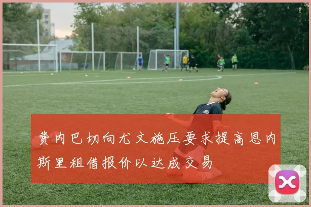 费内巴切向尤文施压要求提高恩内斯里租借报价以达成交易