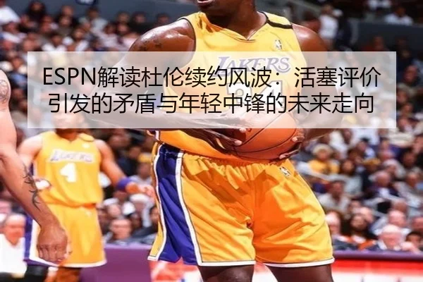 ESPN解读杜伦续约风波:活塞评价引发的矛盾与年轻中锋的未来走向 - kaiyun